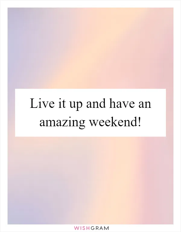 Live it up and have an amazing weekend!