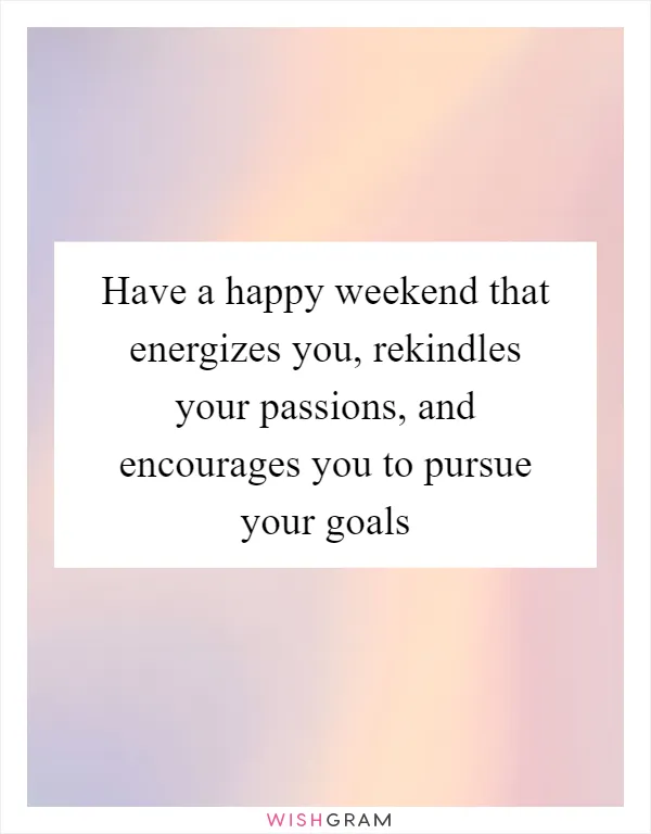 Have a happy weekend that energizes you, rekindles your passions, and encourages you to pursue your goals