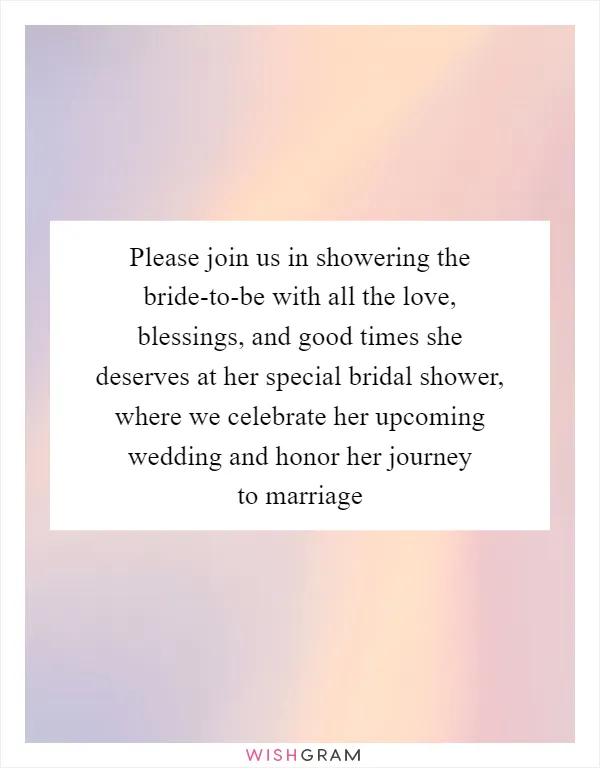 Please join us in showering the bride-to-be with all the love, blessings, and good times she deserves at her special bridal shower, where we celebrate her upcoming wedding and honor her journey to marriage