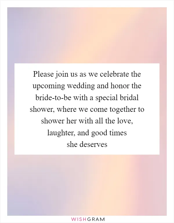 Please join us as we celebrate the upcoming wedding and honor the bride-to-be with a special bridal shower, where we come together to shower her with all the love, laughter, and good times she deserves