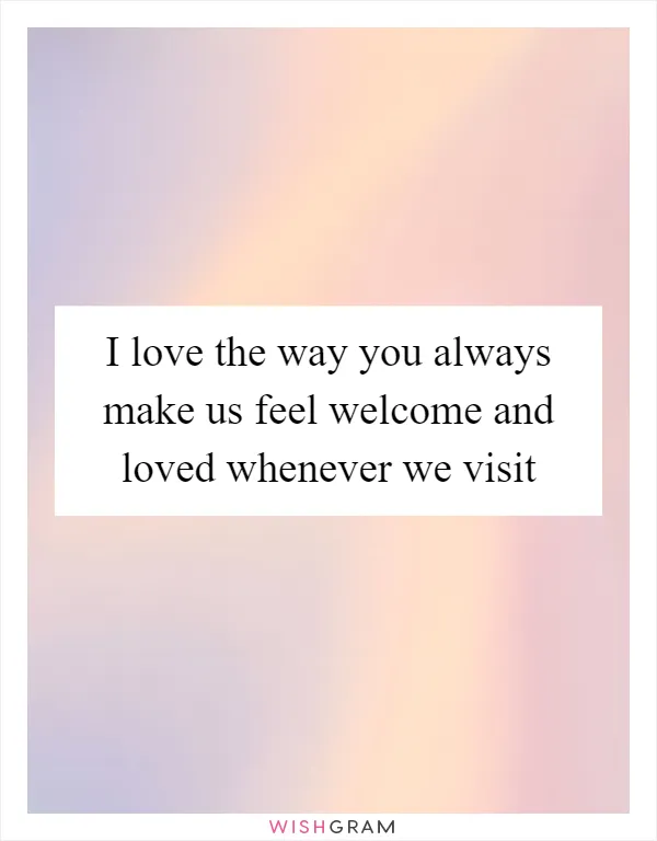 I love the way you always make us feel welcome and loved whenever we visit