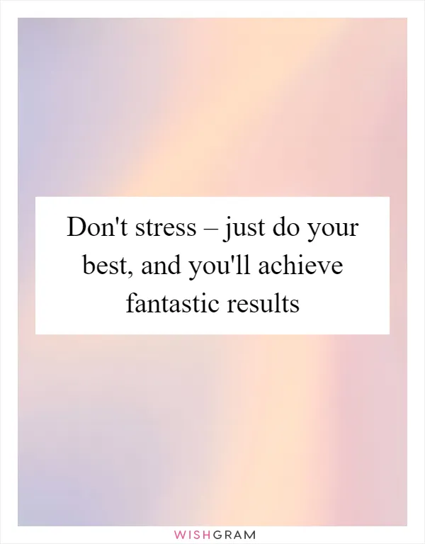 Don't stress – just do your best, and you'll achieve fantastic results