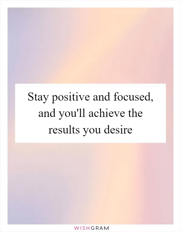 Stay positive and focused, and you'll achieve the results you desire