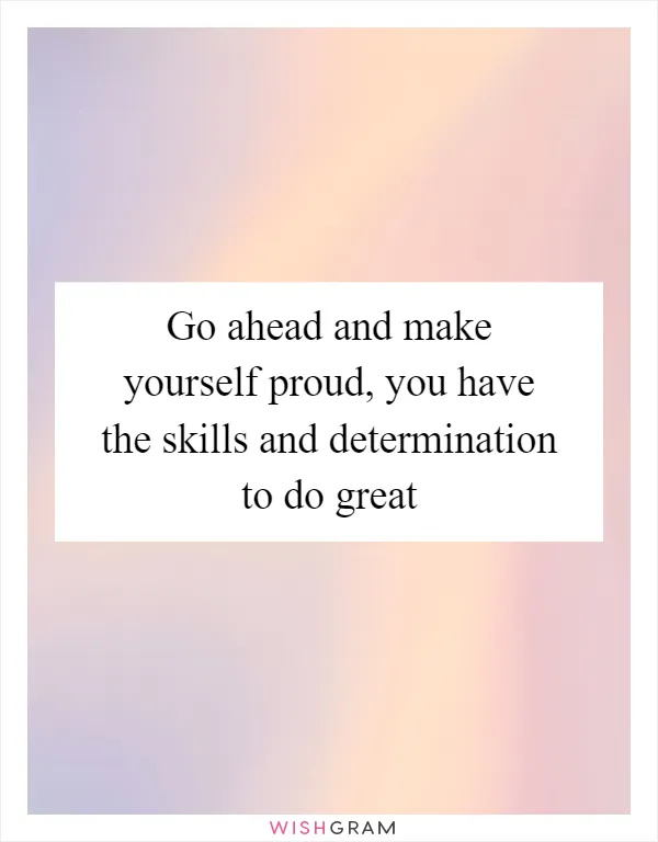 Go ahead and make yourself proud, you have the skills and determination to do great
