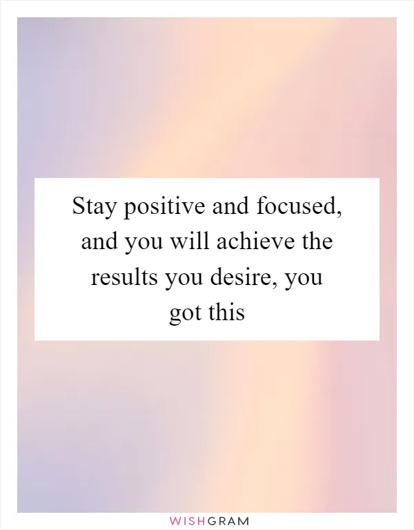 Stay positive and focused, and you will achieve the results you desire, you got this