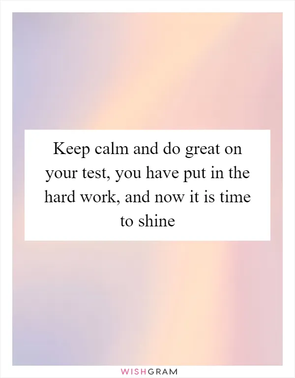 Keep calm and do great on your test, you have put in the hard work, and now it is time to shine