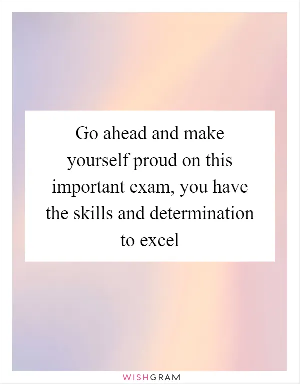 Go ahead and make yourself proud on this important exam, you have the skills and determination to excel