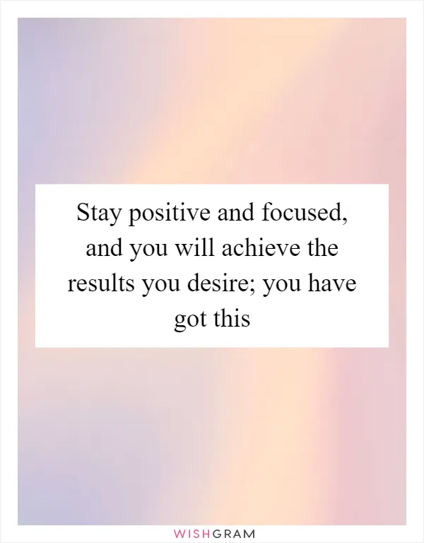 Stay positive and focused, and you will achieve the results you desire; you have got this