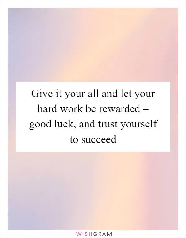 Give it your all and let your hard work be rewarded – good luck, and trust yourself to succeed