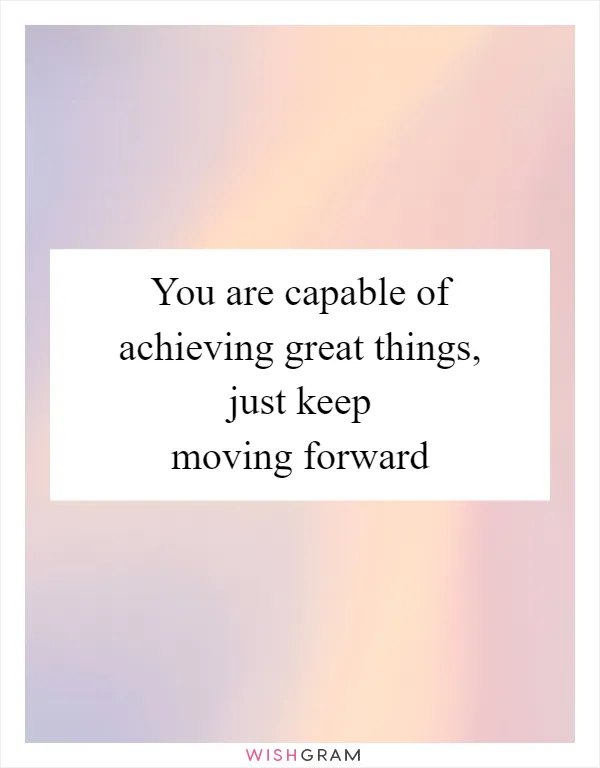 You are capable of achieving great things, just keep moving forward