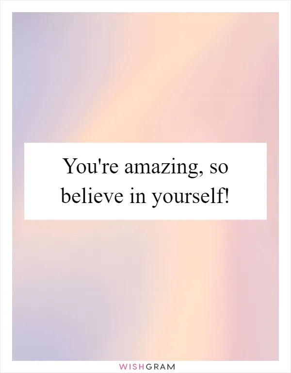 You're amazing, so believe in yourself!