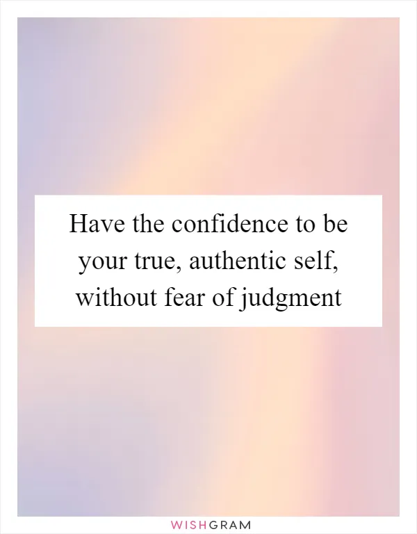Have the confidence to be your true, authentic self, without fear of judgment