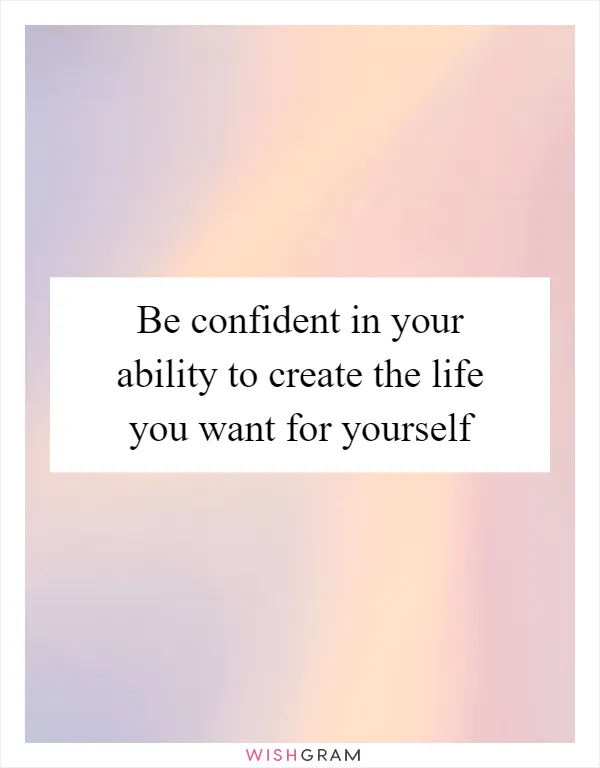 Be confident in your ability to create the life you want for yourself