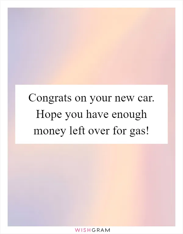 Congrats on your new car. Hope you have enough money left over for gas!