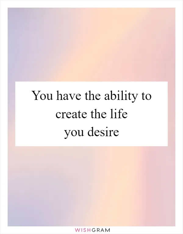 You have the ability to create the life you desire