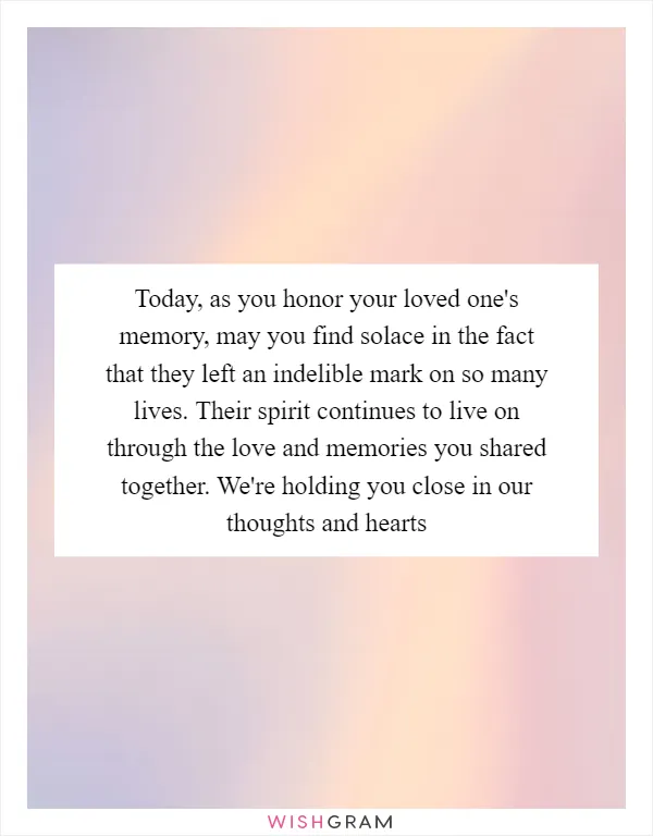 Today, as you honor your loved one's memory, may you find solace in the fact that they left an indelible mark on so many lives. Their spirit continues to live on through the love and memories you shared together. We're holding you close in our thoughts and hearts