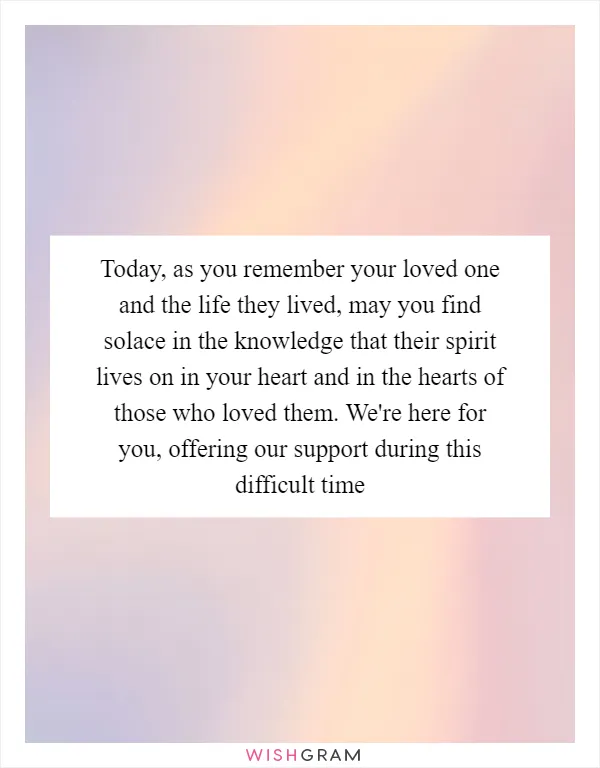 Today, as you remember your loved one and the life they lived, may you find solace in the knowledge that their spirit lives on in your heart and in the hearts of those who loved them. We're here for you, offering our support during this difficult time