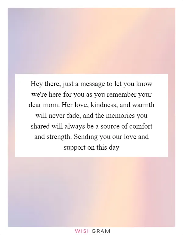 Hey there, just a message to let you know we're here for you as you remember your dear mom. Her love, kindness, and warmth will never fade, and the memories you shared will always be a source of comfort and strength. Sending you our love and support on this day