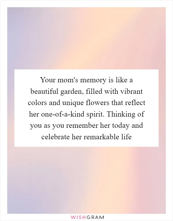 Your mom's memory is like a beautiful garden, filled with vibrant colors and unique flowers that reflect her one-of-a-kind spirit. Thinking of you as you remember her today and celebrate her remarkable life