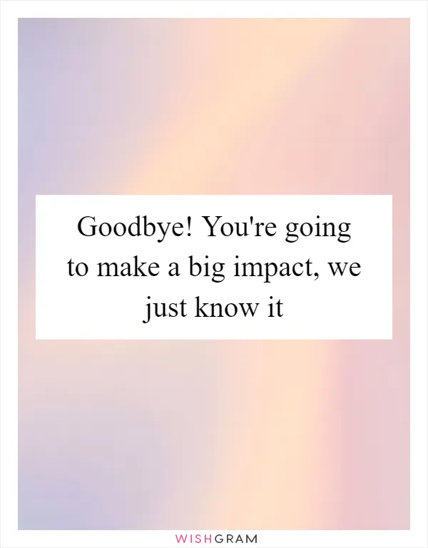 Goodbye! You're going to make a big impact, we just know it