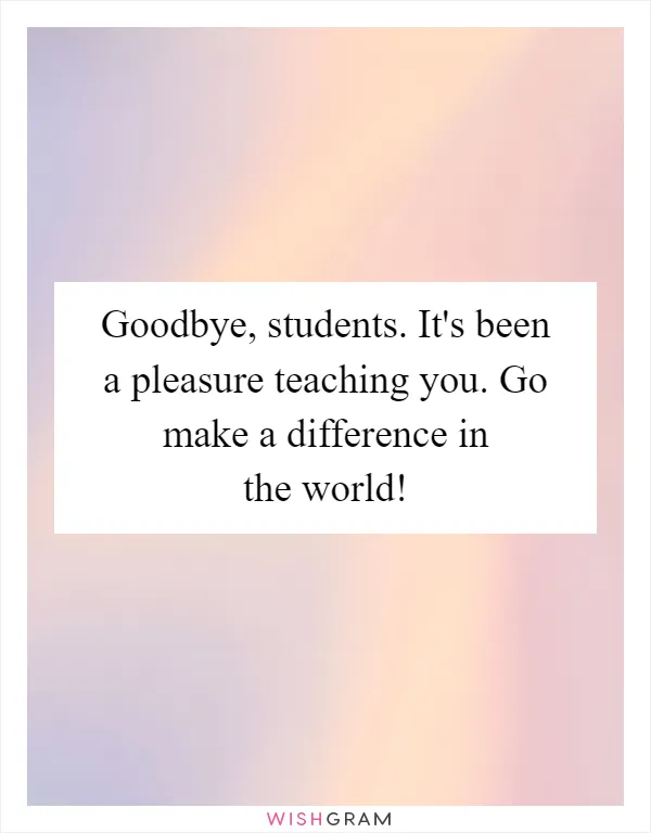 Goodbye, students. It's been a pleasure teaching you. Go make a difference in the world!