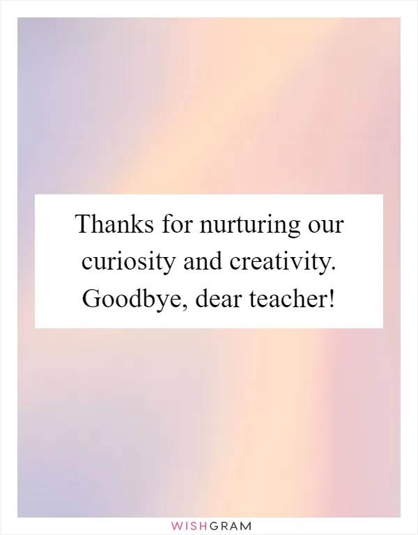 Thanks for nurturing our curiosity and creativity. Goodbye, dear teacher!