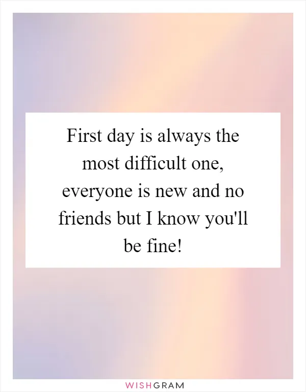 First day is always the most difficult one, everyone is new and no friends but I know you'll be fine!