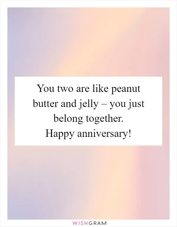 You two are like peanut butter and jelly – you just belong together. Happy anniversary!