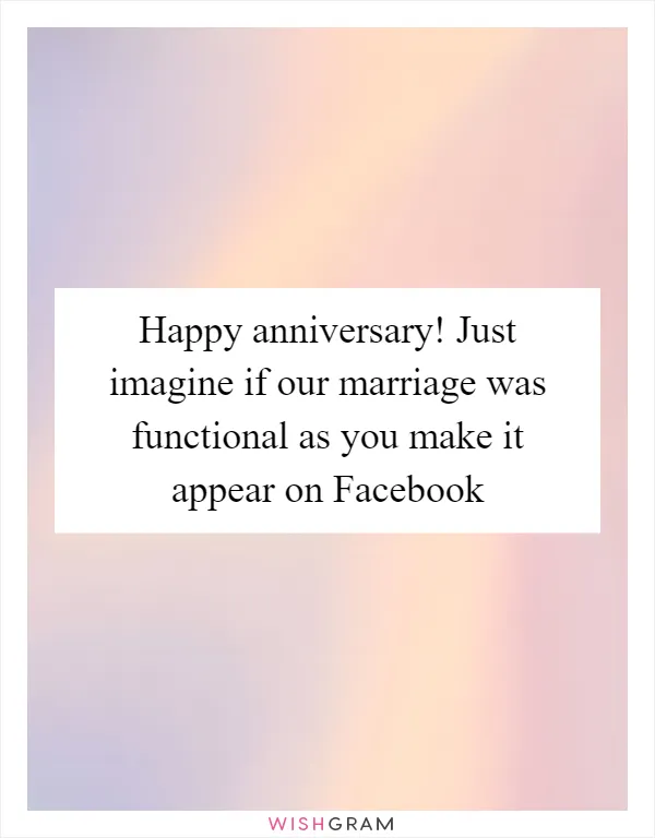 Happy anniversary! Just imagine if our marriage was functional as you make it appear on Facebook
