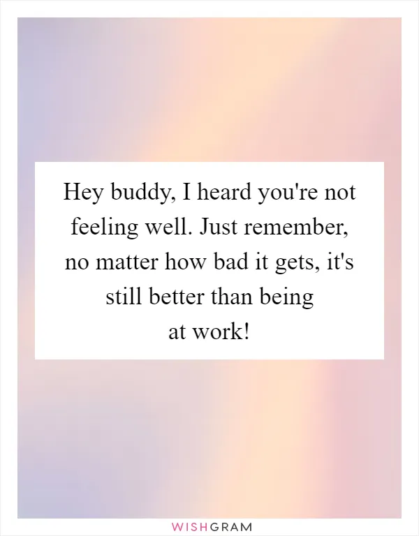 Hey buddy, I heard you're not feeling well. Just remember, no matter how bad it gets, it's still better than being at work!