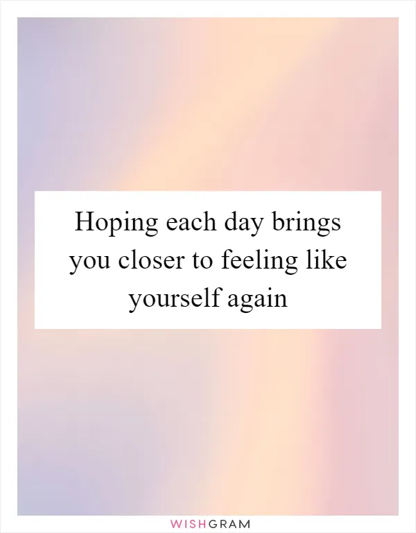 Hoping each day brings you closer to feeling like yourself again