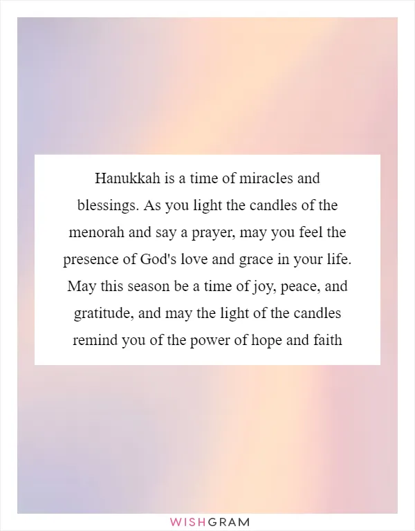 Hanukkah is a time of miracles and blessings. As you light the candles of the menorah and say a prayer, may you feel the presence of God's love and grace in your life. May this season be a time of joy, peace, and gratitude, and may the light of the candles remind you of the power of hope and faith