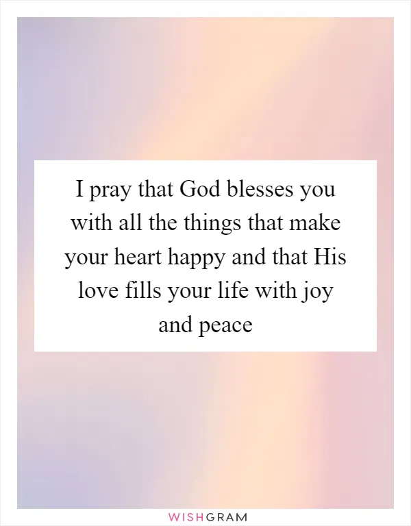 I pray that God blesses you with all the things that make your heart happy and that His love fills your life with joy and peace