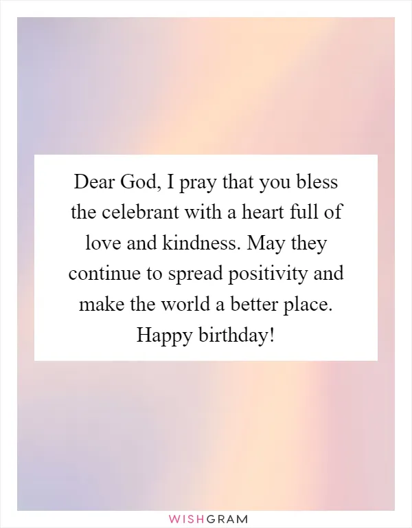 Dear God, I pray that you bless the celebrant with a heart full of love and kindness. May they continue to spread positivity and make the world a better place. Happy birthday!