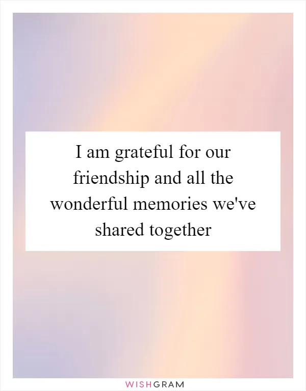 I am grateful for our friendship and all the wonderful memories we've shared together