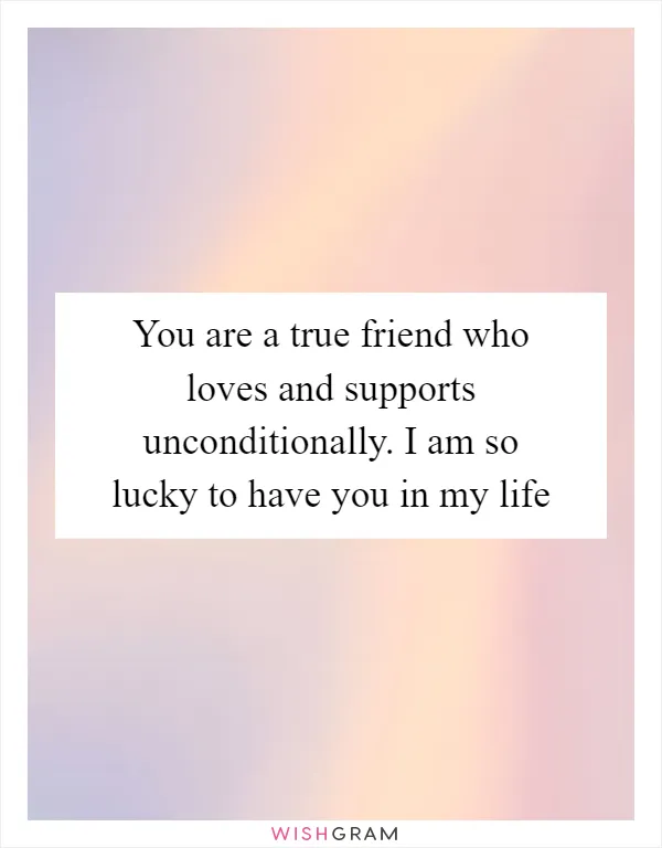 You are a true friend who loves and supports unconditionally. I am so lucky to have you in my life