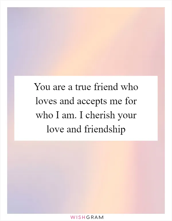 You are a true friend who loves and accepts me for who I am. I cherish your love and friendship