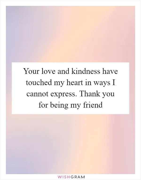 Your love and kindness have touched my heart in ways I cannot express. Thank you for being my friend