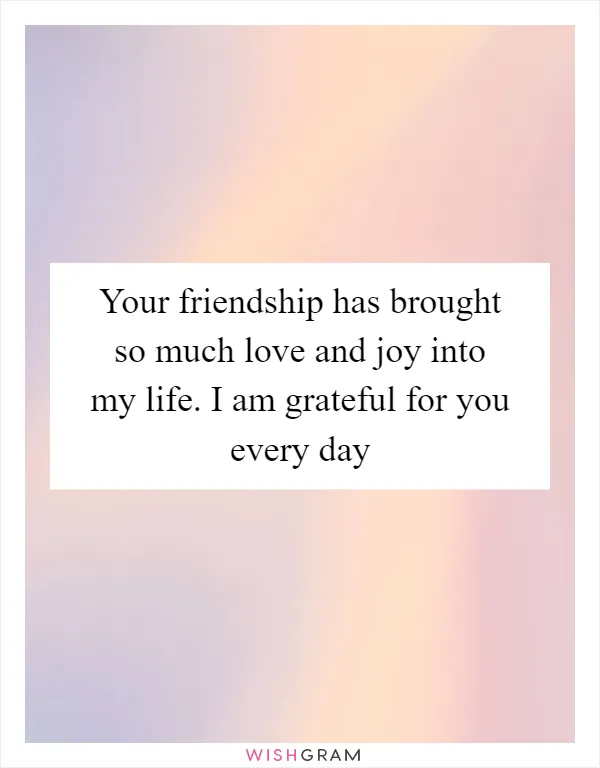 Your friendship has brought so much love and joy into my life. I am grateful for you every day