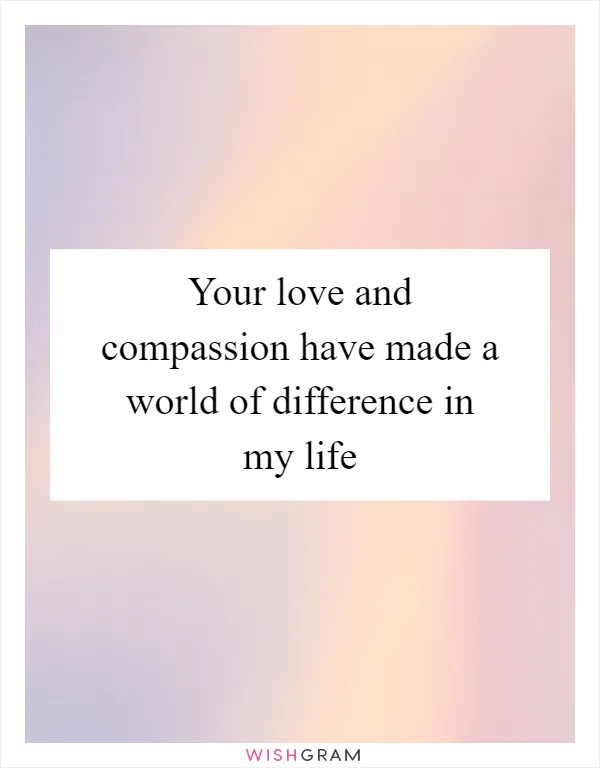 Your love and compassion have made a world of difference in my life