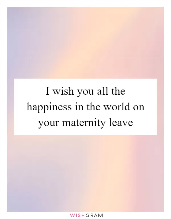 I wish you all the happiness in the world on your maternity leave