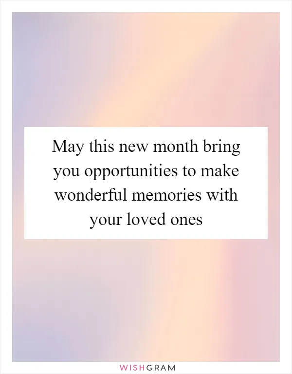 May this new month bring you opportunities to make wonderful memories with your loved ones