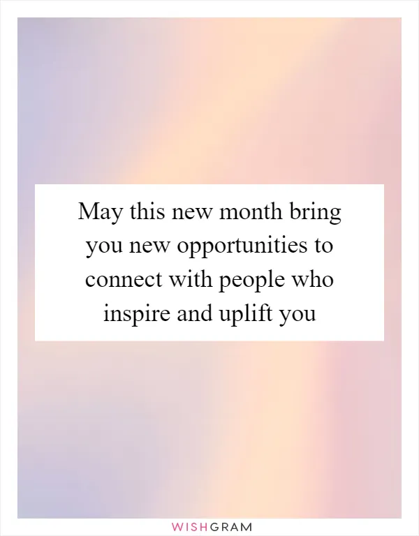 May this new month bring you new opportunities to connect with people who inspire and uplift you