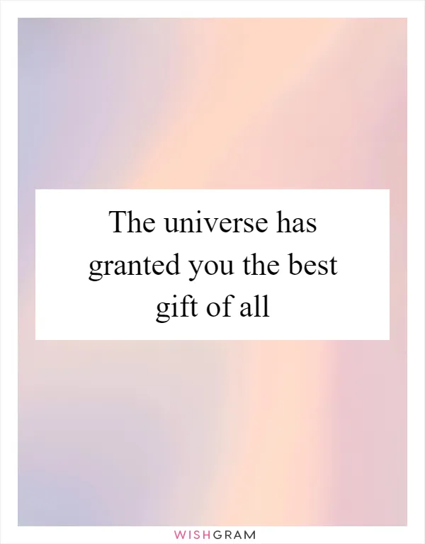 The universe has granted you the best gift of all