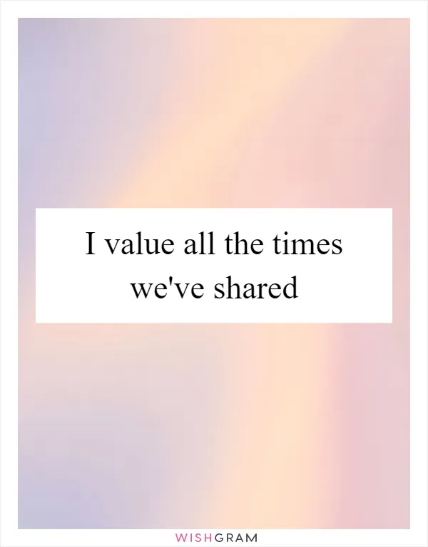 I value all the times we've shared
