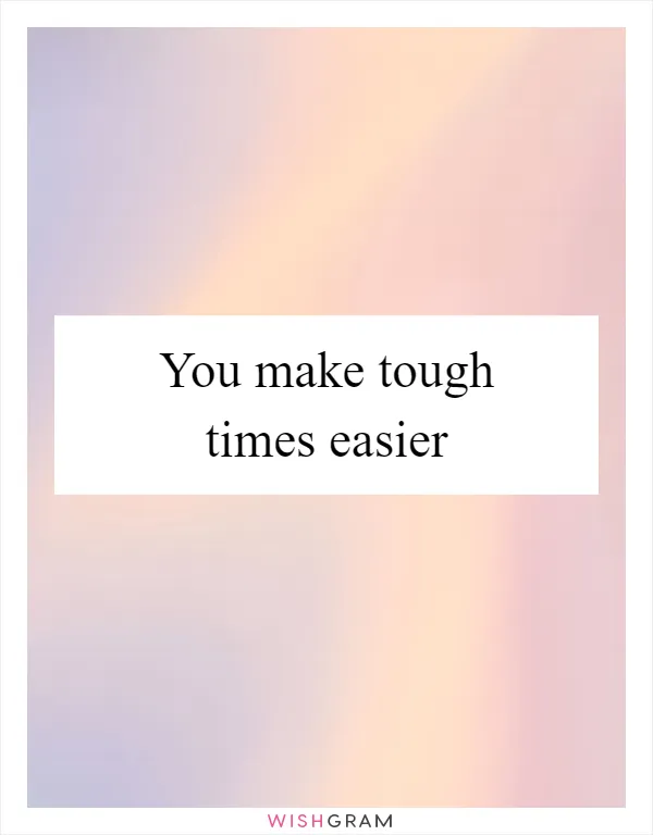 You make tough times easier