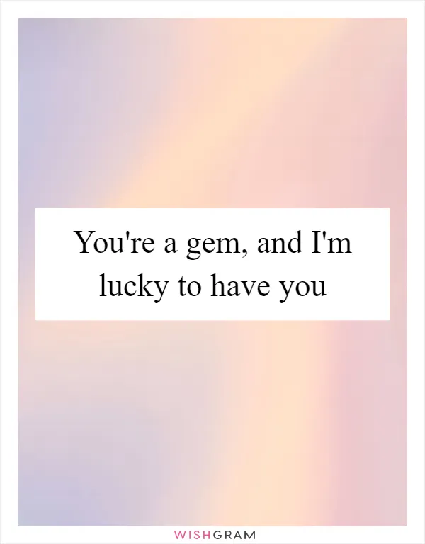You're a gem, and I'm lucky to have you