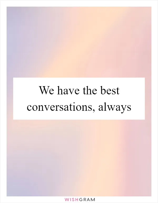 We have the best conversations, always