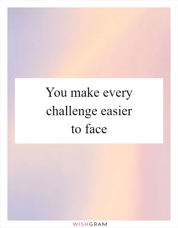 You make every challenge easier to face