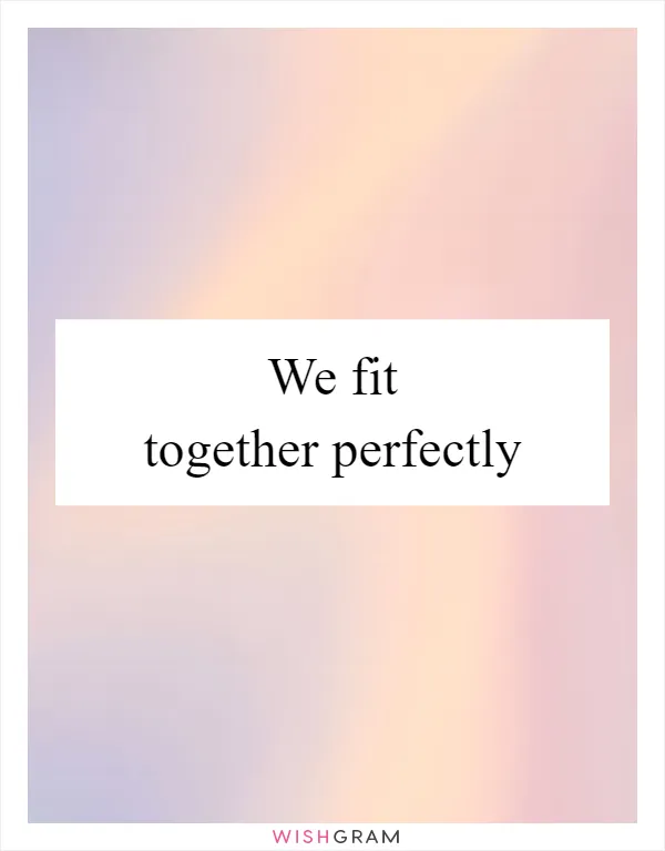We fit together perfectly